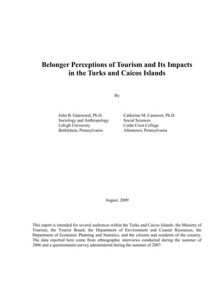 Belonger Perceptions of Tourism and Its Impacts
in the Turks and Caicos Islands
By
John B. Gatewood, Ph.D. Catherine M. Cameron, Ph.D.
Sociology and Anthropology Social Sciences
Lehigh University Cedar Crest College
Bethlehem, Pennsylvania Allentown, Pennsylvania
August, 2009
This report is intended for several audiences within the Turks and Caicos Islands: the Ministry of
Tourism, the Tourist Board, the Department of Environment and Coastal Resources, the
Department of Economic Planning and Statistics, and the citizens and residents of the country.
The data reported here come from ethnographic interviews conducted during the summer of
2006 and a questionnaire-survey administered during the summer of 2007.
 