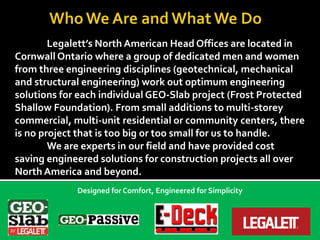 Legalett’s North American Head Offices are located in
Cornwall Ontario where a group of dedicated men and women
from three engineering disciplines (geotechnical, mechanical
and structural engineering) work out optimum engineering
solutions for each individual GEO-Slab project (Frost Protected
Shallow Foundation). From small additions to multi-storey
commercial, multi-unit residential or community centers, there
is no project that is too big or too small for us to handle.
We are experts in our field and have provided cost
saving engineered solutions for construction projects all over
North America and beyond.
Designed for Comfort, Engineered for Simplicity
 