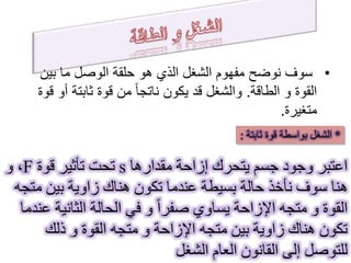 •‫بين‬ ‫ما‬ ‫الوصل‬ ‫حلقة‬ ‫هو‬ ‫الذي‬ ‫الشغل‬ ‫مفهوم‬ ‫نوضح‬ ‫سوف‬
‫و‬ ‫القوة‬‫الطاقة‬.‫أ‬ ‫ثابتة‬ ‫قوة‬ ‫من‬ ً‫ا‬‫ناتج‬ ‫يكون‬ ‫قد‬ ‫والشغل‬‫قوة‬ ‫و‬
‫متغيرة‬.
*‫قوة‬ ‫بواسطة‬ ‫الشغل‬‫ثابتة‬:
‫مقدارها‬ ‫إزاحة‬ ‫يتحرك‬ ‫جسم‬ ‫وجود‬ ‫اعتبر‬s‫قوة‬ ‫تأثير‬ ‫تحت‬F‫و‬ ،
‫مت‬ ‫بين‬ ‫زاوية‬ ‫هناك‬ ‫تكون‬ ‫عندما‬ ‫بسيطة‬ ‫حالة‬ ‫نأخذ‬ ‫سوف‬ ‫هنا‬‫جه‬
‫الثانية‬ ‫الحالة‬ ‫في‬ ‫و‬ ً‫ا‬‫صفر‬ ‫يساوي‬ ‫اإلزاحة‬ ‫متجه‬ ‫و‬ ‫القوة‬‫عندما‬
‫ذلك‬ ‫و‬ ‫القوة‬ ‫متجه‬ ‫و‬ ‫اإلزاحة‬ ‫متجه‬ ‫بين‬ ‫زاوية‬ ‫هناك‬ ‫تكون‬
‫الشغل‬ ‫العام‬ ‫القانون‬ ‫إلى‬ ‫للتوصل‬
 