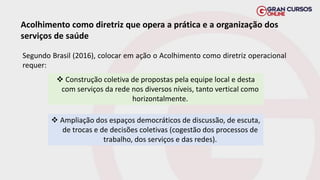 Acolhimento como diretriz que opera a prática e a organização dos
serviços de saúde
Segundo Brasil (2016), colocar em ação o Acolhimento como diretriz operacional
requer:
❖ Construção coletiva de propostas pela equipe local e desta
com serviços da rede nos diversos níveis, tanto vertical como
horizontalmente.
❖ Ampliação dos espaços democráticos de discussão, de escuta,
de trocas e de decisões coletivas (cogestão dos processos de
trabalho, dos serviços e das redes).
 