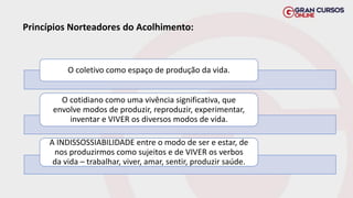 Princípios Norteadores do Acolhimento:
O coletivo como espaço de produção da vida.
O cotidiano como uma vivência significativa, que
envolve modos de produzir, reproduzir, experimentar,
inventar e VIVER os diversos modos de vida.
A INDISSOSSIABILIDADE entre o modo de ser e estar, de
nos produzirmos como sujeitos e de VIVER os verbos
da vida – trabalhar, viver, amar, sentir, produzir saúde.
 