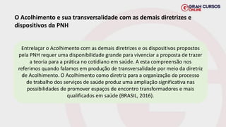 O Acolhimento e sua transversalidade com as demais diretrizes e
dispositivos da PNH
Entrelaçar o Acolhimento com as demais diretrizes e os dispositivos propostos
pela PNH requer uma disponibilidade grande para vivenciar a proposta de trazer
a teoria para a prática no cotidiano em saúde. A esta compreensão nos
referimos quando falamos em produção de transversalidade por meio da diretriz
de Acolhimento. O Acolhimento como diretriz para a organização do processo
de trabalho dos serviços de saúde produz uma ampliação significativa nas
possibilidades de promover espaços de encontro transformadores e mais
qualificados em saúde (BRASIL, 2016).
 