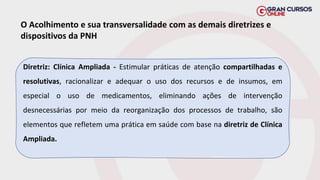 O Acolhimento e sua transversalidade com as demais diretrizes e
dispositivos da PNH
Diretriz: Clínica Ampliada - Estimular práticas de atenção compartilhadas e
resolutivas, racionalizar e adequar o uso dos recursos e de insumos, em
especial o uso de medicamentos, eliminando ações de intervenção
desnecessárias por meio da reorganização dos processos de trabalho, são
elementos que refletem uma prática em saúde com base na diretriz de Clínica
Ampliada.
 