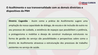 O Acolhimento e sua transversalidade com as demais diretrizes e
dispositivos da PNH
Diretriz: Cogestão - Assim como a prática do Acolhimento sugere uma
ampliação da nossa capacidade de diálogo, de escuta e de inclusão do outro no
seu processo de cuidado, a existência de espaços que possibilitem a potência,
o protagonismo e mobilize o desejo de construir mudanças estruturais na
forma de gestão do serviço são possibilidades e perspectivas sobre como a
diretriz de Acolhimento atravessa a estruturação dos processos de trabalho
existentes no serviço de saúde.
 