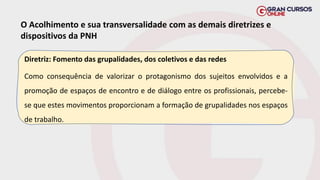 O Acolhimento e sua transversalidade com as demais diretrizes e
dispositivos da PNH
Diretriz: Fomento das grupalidades, dos coletivos e das redes
Como consequência de valorizar o protagonismo dos sujeitos envolvidos e a
promoção de espaços de encontro e de diálogo entre os profissionais, percebe-
se que estes movimentos proporcionam a formação de grupalidades nos espaços
de trabalho.
 