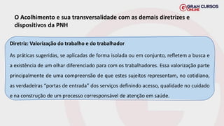 O Acolhimento e sua transversalidade com as demais diretrizes e
dispositivos da PNH
Diretriz: Valorização do trabalho e do trabalhador
As práticas sugeridas, se aplicadas de forma isolada ou em conjunto, refletem a busca e
a existência de um olhar diferenciado para com os trabalhadores. Essa valorização parte
principalmente de uma compreensão de que estes sujeitos representam, no cotidiano,
as verdadeiras “portas de entrada” dos serviços definindo acesso, qualidade no cuidado
e na construção de um processo corresponsável de atenção em saúde.
 