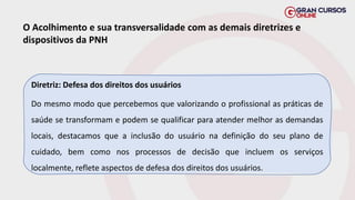 O Acolhimento e sua transversalidade com as demais diretrizes e
dispositivos da PNH
Diretriz: Defesa dos direitos dos usuários
Do mesmo modo que percebemos que valorizando o profissional as práticas de
saúde se transformam e podem se qualificar para atender melhor as demandas
locais, destacamos que a inclusão do usuário na definição do seu plano de
cuidado, bem como nos processos de decisão que incluem os serviços
localmente, reflete aspectos de defesa dos direitos dos usuários.
 