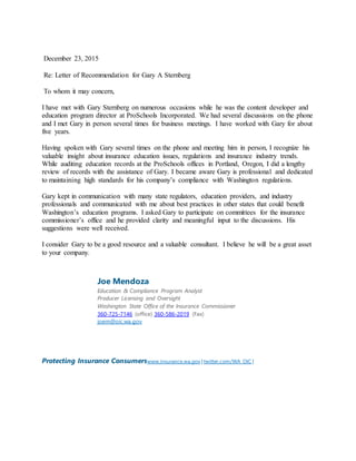 December 23, 2015
Re: Letter of Recommendation for Gary A Sternberg
To whom it may concern,
I have met with Gary Sternberg on numerous occasions while he was the content developer and
education program director at ProSchools Incorporated. We had several discussions on the phone
and I met Gary in person several times for business meetings. I have worked with Gary for about
five years.
Having spoken with Gary several times on the phone and meeting him in person, I recognize his
valuable insight about insurance education issues, regulations and insurance industry trends.
While auditing education records at the ProSchools offices in Portland, Oregon, I did a lengthy
review of records with the assistance of Gary. I became aware Gary is professional and dedicated
to maintaining high standards for his company’s compliance with Washington regulations.
Gary kept in communication with many state regulators, education providers, and industry
professionals and communicated with me about best practices in other states that could benefit
Washington’s education programs. I asked Gary to participate on committees for the insurance
commissioner’s office and he provided clarity and meaningful input to the discussions. His
suggestions were well received.
I consider Gary to be a good resource and a valuable consultant. I believe he will be a great asset
to your company.
Joe Mendoza
Education & Compliance Program Analyst
Producer Licensing and Oversight
Washington State Office of the Insurance Commissioner
360-725-7146 (office) 360-586-2019 (Fax)
joem@oic.wa.gov
Protecting Insurance Consumerswww.insurance.wa.gov | twitter.com/WA_OIC |
 