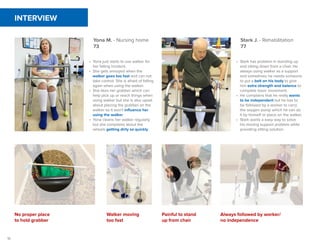 10
Yona M. - Nursing home
73
Stark J. - Rehabilitation
77
•	 Yona just starts to use walker for
her falling incident.
•	 She gets annoyed when the
walker goes too fast and can not
take control. She is afraid of falling
again when using the walker.
•	 She likes her grabber which can
help pick up or reach things when
using walker but she is also upset
about placing the grabber on the
walker so it won't influence her
using the walker.
•	 Yona cleans her walker regularly
but she complains about the
wheels getting dirty so quickly.
•	 Stark has problem in standing up
and sitting down from a chair. He
always using walker as a support
and sometimes he needs someone
to put a belt on his body to give
him extra strength and balance to
complete basic movement.
•	 He complains that he really wants
to be independent but he has to
be followed by a worker to carry
the oxygen pump which he can do
it by himself or place on the walker.
•	 Stark wants a easy way to solve
his moving support problem while
providing sitting solution.
No proper place
to hold grabber
Walker moving
too fast
Painful to stand
up from chair
Always followed by worker/
no independence
INTERVIEW
 