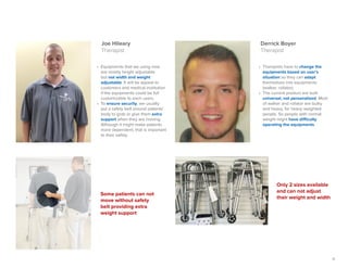 11
Derrick Boyer
Therapist
Joe Hileary
Therapist
•	 Therapists have to change the
equipments based on user’s
situation so they can adapt
themselves into equipments
(walker, rollator).
•	 The current product are built
universal, not personalized. Most
of walker and rollator are bulky
and heavy, for heavy weighted
people. So people with normal
weight might have difficulty
operating the equipments.
•	 Equipments that we using now
are mostly height adjustable
but not width and weight
adjustable. It will be appeal to
customers and medical institution
if the equipments could be full
customizable to each users.
•	 To ensure security, we usually
put a safety belt around patients'
body to grab or give them extra
support when they are moving.
Although it might make patients
more dependent, that is important
to their safety.
Some patients can not
move without safety
belt providing extra
weight support
Only 2 sizes available
and can not adjust
their weight and width
 