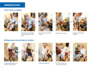 12
OBSERVATION
From chair to rollator
Sitting down and resting on rollator
Standing up very slowly
with the support of chair
arms
Using rollator handle for
support
Reaching for rollator Walking and leaning
towards
Uncomfortable gesture to
operate brake handle
Turning around to sit Reaching handles for
security and support
 