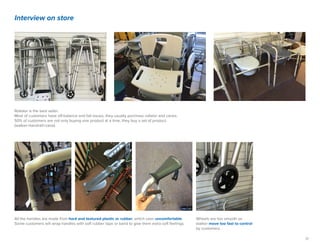 17
Interview on store
Rollator is the best seller.
Most of customers have off-balance and fall issues, they usually purchase rollator and canes.
50% of customers are not only buying one product at a time, they buy a set of product.
(walker+handrail+cane).
Wheels are too smooth so
walker move too fast to control
by customers.
All the handles are made from hard and textured plastic or rubber, which uses uncomfortable.
Some customers will wrap handles with soft rubber tape or band to give them extra soft feelings.
 