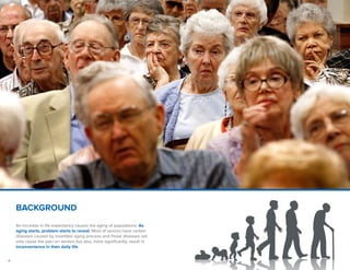 4
BACKGROUND
An increase in life expectancy causes the aging of populations. As
aging starts, problem starts to reveal. Most of seniors have certain
diseases caused by invertible aging process and those diseases not
only cause the pain on seniors but also, more significantly, result in
inconvenience in their daily life.
 