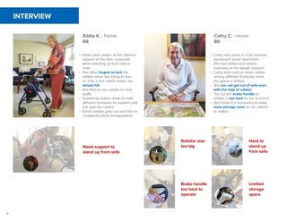 8
INTERVIEW
Eddie K. - Home
68
Cathy C. - Home
80
•	 Eddie uses rollator as her balance
support all the time, especially
when standing up from sofa or
chair.
•	 She often forgets to lock the
rollator when she trying to lean
on it for a rest, which makes her
almost fall.
•	 She likes to use rollator to carry
stuffs.
•	 Sometimes Eddie needs to hold
different furnitures for support until
she gets the rollator.
•	 Eddie seldom goes out and has no
complaints about transportation.
•	 Cathy lives alone in a full assisted
equipment senior apartment.
•	 She use walker and rollator
everyday as the weight support.
•	 Cathy feels hard to move rollator
among different furnitures since
the space is limited.
•	 She can not get out of sofa even
with the help of rollator.
•	 The current brake handle on
rollator is too hard for her to lock it.
•	 She thinks it is necessary to make
more storage room on her rollator
or walker.
Need support to
stand up from sofa
Rollator size
too big
Brake handle
too hard to
operate
Hard to
stand up
from sofa
Limited
storage
space
 
