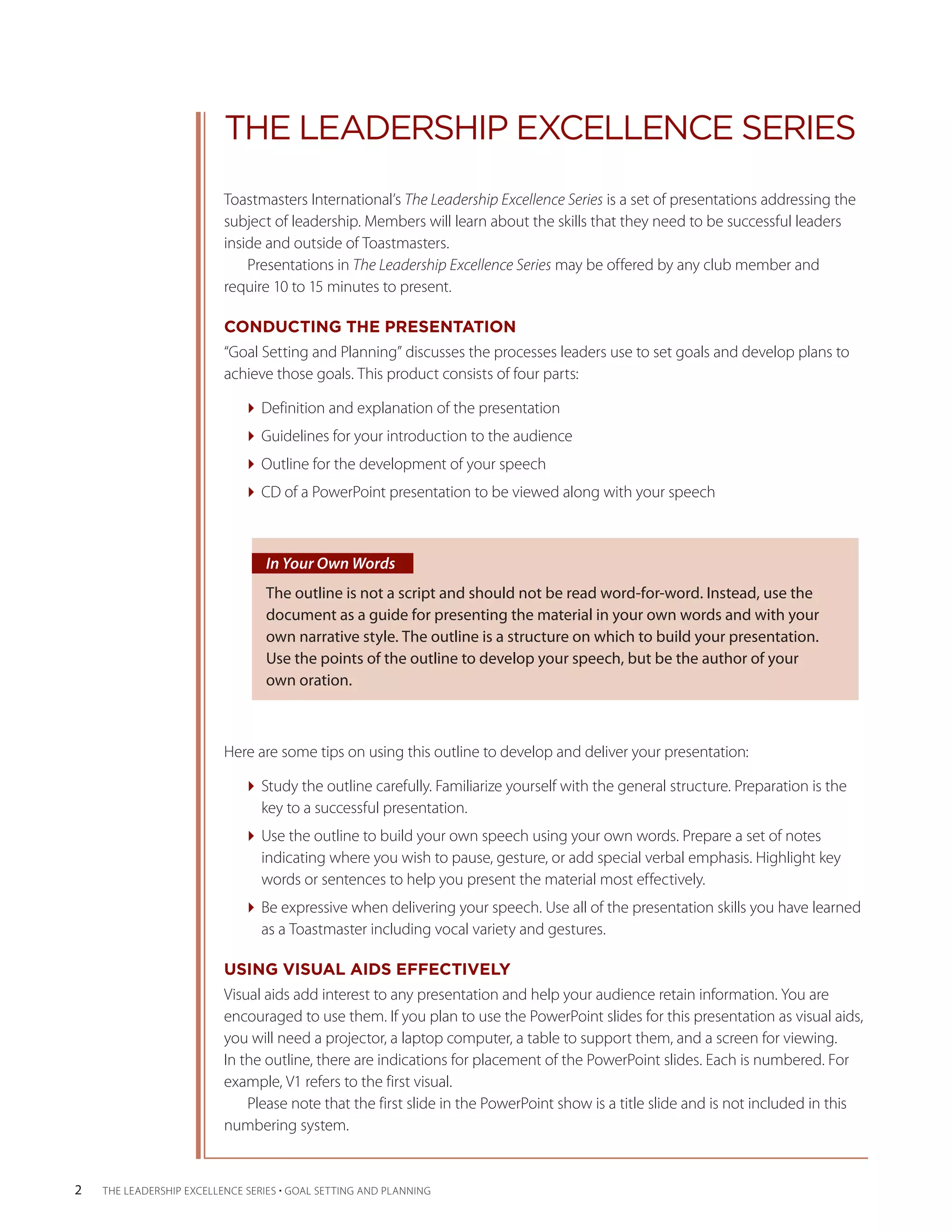 THE LEADERSHIP EXCELLENCE SERIES
                          Toastmasters International’s The Leadership Excellence Series is a set of presentations addressing the
                          subject of leadership. Members will learn about the skills that they need to be successful leaders
                          inside and outside of Toastmasters.
                              Presentations in The Leadership Excellence Series may be offered by any club member and
                          require 10 to 15 minutes to present.
                                                      ­

                          CONDUCTING THE PRESENTATION
                          “Goal Setting and Planning” discusses the processes leaders use to set goals and develop plans to
                          achieve those goals. This product consists of four parts:

                              Definition and explanation of the presentation
                              Guidelines for your introduction to the audience
                              Outline for the development of your speech
                              CD of a PowerPoint presentation to be viewed along with your speech



                                  In Your Own Words
                                  The outline is not a script and should not be read word-for-word. Instead, use the
                                  document as a guide for presenting the material in your own words and with your
                                  own narrative style. The outline is a structure on which to build your presentation.
                                  Use the points of the outline to develop your speech, but be the author of your
                                  own oration.



                          Here are some tips on using this outline to develop and deliver your presentation:

                              Study the outline carefully. Familiarize yourself with the general structure. Preparation is the
                                key to a successful presentation.
                              Use the outline to build your own speech using your own words. Prepare a set of notes
                                i
                                ­ndicating where you wish to pause, gesture, or add special verbal emphasis. Highlight key
                                words or ­ entences to help you present the material most effectively.
                                          s
                              Be expressive when delivering your speech. Use all of the presentation skills you have learned
                                as a ­ oastmaster including vocal variety and gestures.
                                     T

                          USING VISUAL AIDS EFFECTIVELY
                          Visual aids add interest to any presentation and help your audience retain information. You are
                          encouraged to use them. If you plan to use the PowerPoint slides for this presentation as visual aids,
                          you will need a ­ rojector, a laptop computer, a table to support them, and a screen for viewing.
                                           p
                          In the outline, there are indications for placement of the PowerPoint slides. Each is numbered. For
                                                    ­
                          example, V1 refers to the first visual.
                              Please note that the first slide in the PowerPoint show is a title slide and is not included in this
                          numbering system.


2   THE LEADERSHIP EXCELLENCE SERIES • GOAL SETTING AND PLANNING
 