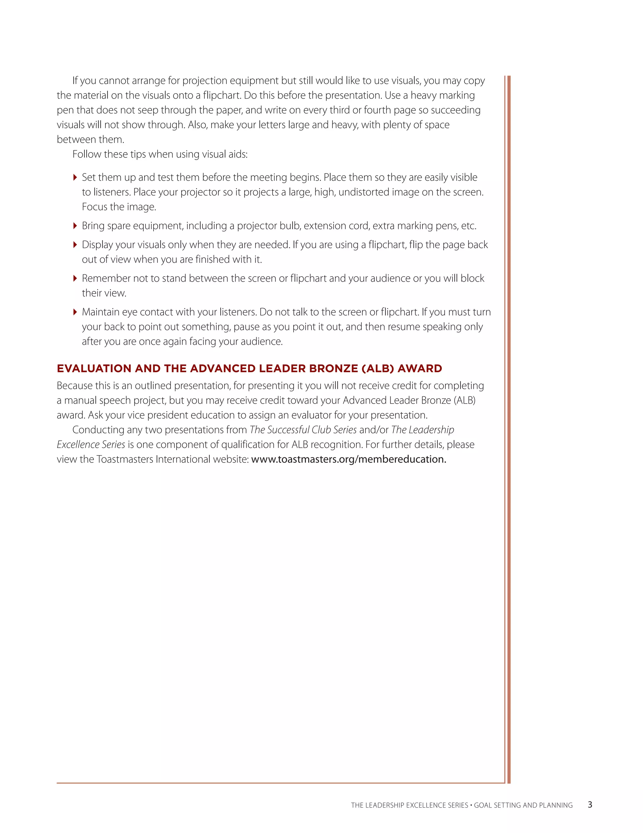 If you cannot arrange for projection equipment but still would like to use visuals, you may copy
the material on the visuals onto a flipchart. Do this before the presentation. Use a heavy marking
pen that does not seep through the paper, and write on every third or fourth page so succeeding
visuals will not show through. Also, make your letters large and heavy, with plenty of space
between them.
    Follow these tips when using visual aids:

   Set them up and test them before the meeting begins. Place them so they are easily visible
     to listeners. Place your projector so it projects a large, high, undistorted image on the screen.
     Focus the image.
   Bring spare equipment, including a projector bulb, extension cord, extra marking pens, etc.
   Display your visuals only when they are needed. If you are using a flipchart, flip the page back
     out of view when you are finished with it.
   Remember not to stand between the screen or flipchart and your audience or you will block
     their view.
   Maintain eye contact with your listeners. Do not talk to the screen or flipchart. If you must turn
     your back to point out something, pause as you point it out, and then resume speaking only
     after you are once again facing your audience.

EVALUATION AND THE ADVANCED LEADER BRONZE (ALB) AWARD
Because this is an outlined presentation, for presenting it you will not receive credit for completing
a ­ anual speech project, but you may receive credit toward your Advanced Leader Bronze (ALB)
  m
award. Ask your vice president education to assign an evaluator for your presentation.
    Conducting any two presentations from The Successful Club Series and/or The Leadership
Excellence Series is one component of qualification for ALB recognition. For further details, please
view the Toastmasters International website: www.toastmasters.org/membereducation.




                                                                      THE LEADERSHIP EXCELLENCE SERIES • GOAL SETTING AND PLANNING    3
 