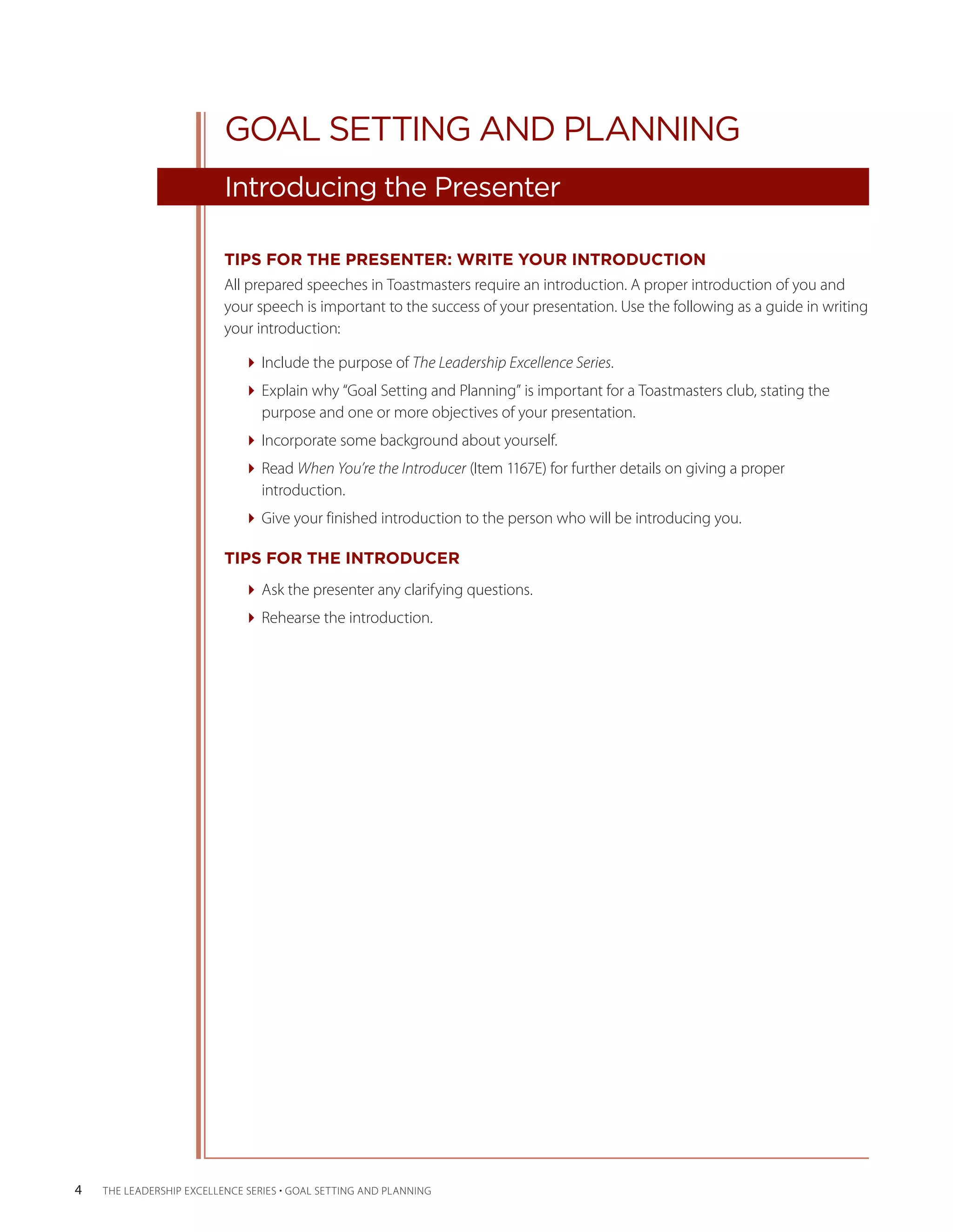 GOAL SETTING AND PLANNING
                          Introducing the Presenter

                          TIPS FOR THE PRESENTER: WRITE YOUR INTRODUCTION
                          All prepared speeches in Toastmasters require an introduction. A proper introduction of you and
                          your speech is important to the success of your presentation. Use the following as a guide in writing
                          your introduction:

                              Include the purpose of The Leadership Excellence Series.
                              Explain why “Goal Setting and Planning” is important for a Toastmasters club, stating the
                                purpose and one or more objectives of your presentation.
                              Incorporate some background about yourself.
                              Read When You’re the Introducer (Item 1167E) for further details on giving a proper
                                introduction.
                              Give your finished introduction to the person who will be introducing you.

                          TIPS FOR THE INTRODUCER
                              Ask the presenter any clarifying questions.
                              Rehearse the introduction.




4   THE LEADERSHIP EXCELLENCE SERIES • GOAL SETTING AND PLANNING
 