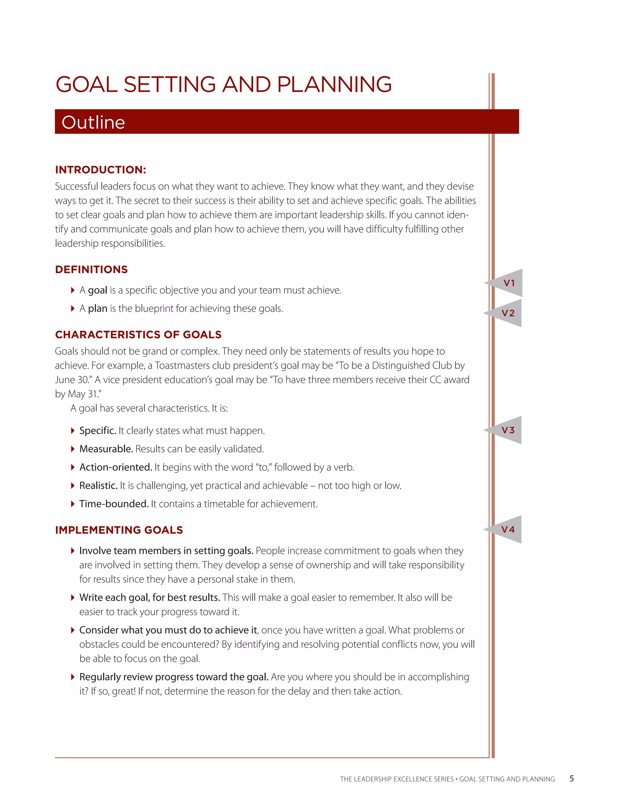 GOAL SETTING AND PLANNING
 Outline

INTRODUCTION:
Successful leaders focus on what they want to achieve. They know what they want, and they devise
ways to get it. The secret to their success is their ability to set and achieve specific goals. The abilities
to set clear goals and plan how to achieve them are important leadership skills. If you cannot iden-
tify and communicate goals and plan how to achieve them, you will have difficulty fulfilling other
leadership responsibilities.

DEFINITIONS
                                                                                                                      V1
   A goal is a specific objective you and your team must achieve.
   A plan is the blueprint for achieving these goals.                                                              V2

CHARACTERISTICS OF GOALS
Goals should not be grand or complex. They need only be statements of results you hope to
achieve. For example, a Toastmasters club president’s goal may be “To be a Distinguished Club by
June 30.” A vice president education’s goal may be “To have three members receive their CC award
by May 31.”
   A goal has several characteristics. It is:

   Specific. It clearly states what must happen.                                                                   V3

   Measurable. Results can be easily validated.
   Action-oriented. It begins with the word “to,” followed by a verb.
   Realistic. It is challenging, yet practical and achievable – not too high or low.
   Time-bounded. It contains a timetable for achievement.

IMPLEMENTING GOALS                                                                                                   V4

   Involve team members in setting goals. People increase commitment to goals when they
     are involved in setting them. They develop a sense of ownership and will take responsibility
     for results since they have a personal stake in them.
   Write each goal, for best results. This will make a goal easier to remember. It also will be
     easier to track your progress toward it.
   Consider what you must do to achieve it, once you have written a goal. What problems or
     obstacles could be encountered? By identifying and resolving potential conflicts now, you will
     be able to focus on the goal.
   Regularly review progress toward the goal. Are you where you should be in accomplishing
     it? If so, great! If not, determine the reason for the delay and then take action.




                                                                         THE LEADERSHIP EXCELLENCE SERIES • GOAL SETTING AND PLANNING    5
 