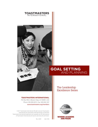 GOAL SETTING
                                                                                     AND PLANNING



                                                                                  The Leadership
                                                                                  ­Excellence Series

                  TOASTMASTERS INTERNATIONAL
                  P.O. Box 9052 • Mission Viejo, CA 92690 • USA
                      Phone: 949-858-8255 • Fax: 949-858-1207
                            www.toastmasters.org/members



        © 2011 Toastmasters International. All rights reserved. Toastmasters
            International, the Toastmasters International logo, and all other
Toastmasters International trademarks and copyrights are the sole property
      of Toastmasters International and may be used only with permission.
                                                                                  WHERE LEADERS
                                                 Rev. 5/2011      Item 314A         ARE MADE
 