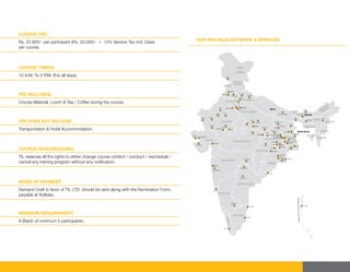 COURSE FEE:
Rs. 22,800/- per participant (Rs. 20,000/- + 14% Service Tax incl. Cess)
per course.
OUR PAN INDIA NETWORK & SERVICES
COURSE TIMING:
10 A.M. To 5 P.M. (For all days).
FEE INCLUDES:
Course Material, Lunch & Tea / Coffee during the course.
FEE DOES NOT INCLUDE:
Transportation & Hotel Accommodation.
COURSE RESCHEDULING:
TIL reserves all the rights to either change course content / conduct / reschedule /
cancel any training program without any notiﬁcation.
MODE OF PAYMENT:
Demand Draft in favor of TIL LTD. should be sent along with the Nomination Form,
payable at Kolkata.
MINIMUM REQUIREMENT:
A Batch of minimum 5 participants.
 