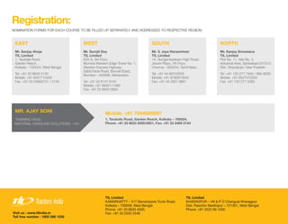 Registration:
NOMINATION FORMS FOR EACH COURSE TO BE FILLED UP SEPARATELY AND ADDRESSED TO RESPECTIVE REGION:
Mr. Sanjay Ahuja
TIL Limited
1, Taratolla Road,
Garden Reach,
Kolkata – 700024, West Bengal
Tel: +91 33 6633 2130
Mobile: +91 9007715205
Fax: +91 33 24693731 / 2143
Mr. Surojit Dey
TIL Limited
502-A, 5th Floor,
Mumbai Western Edge Tower No. 1,
Western Express Highway,
Datta Pada Road, Borivali (East),
Mumbai – 400066, Maharastra
Tel: +91 22 6147 9191
Mobile: +91 9930111962
Fax: +91 22 6643 0904
MR. AJAY SONI
TRAINING HEAD
MATERIAL HANDLING SOLUTIONS – HO
Mobile: +91 7044088897
1, Taratolla Road, Garden Reach, Kolkata – 700024,
Phone: +91 33 6633 2000/2651, Fax: +91 33 2469 2143
TIL Limited
KAMARHATTY – 517 Barrackpore Trunk Road,
Kolkata – 700058, West Bengal.
Phone: +91 33 6633 4000,
Fax: +91 33 2553 2546Visit us : www.tilindia.in
Toll free number : 1800 266 1535
TIL Limited
KHARAGPUR – Vill & P O Changual Kharagpur,
Dist. Paschim Medinipur – 721301, West Bengal.
Phone: +91 3222 66 1050
Mr. V. Jaya Narasimhan
TIL Limited
1A, Nungambakkam High Road,
Jhaver Plaza, 7th Floor,
Chennai – 600034, Tamil Nadu
Tel: +91 44 66703005
Mobile: +91 9790973502
Fax: +91 44 2827 9681
Mr. Sanjay Srivastava
TIL Limited
Plot No. 11, Site No. 4,
Industrial Area, Sahibabad 201010,
Dist. Ghaziabad, Utter Pradesh
Tel: +91 120 277 7945 / 665 9000
Mobile: +91 8527572333
Fax: +91 120 277 0365
EAST WEST SOUTH NORTH
 