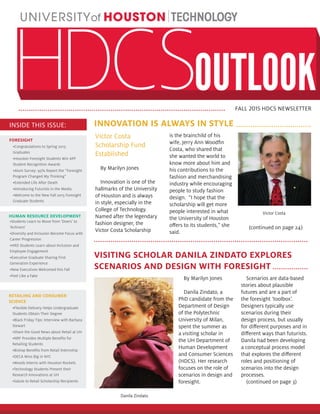 FALL 2015 HDCS NEWSLETTER
INNOVATION IS ALWAYS IN STYLE
VISITING SCHOLAR DANILA ZINDATO EXPLORES
SCENARIOS AND DESIGN WITH FORESIGHT
Victor Costa
Scholarship Fund
Established
By Marilyn Jones
Innovation is one of the
hallmarks of the University
of Houston and is always
in style, especially in the
College of Technology.
Named after the legendary
fashion designer, the
Victor Costa Scholarship
is the brainchild of his
wife, Jerry Ann Woodfin
Costa, who shared that
she wanted the world to
know more about him and
his contributions to the
fashion and merchandising
industry while encouraging
people to study fashion
design. “I hope that the
scholarship will get more
people interested in what
the University of Houston
offers to its students,” she
said.
(continued on page 24)
Victor Costa
INSIDE THIS ISSUE:
FORESIGHT
•Congratulations to Spring 2015
Graduates
•Houston Foresight Students Win APF
Student Recognition Awards
•Alum Survey: 95% Report the “Foresight
Program Changed My Thinking”
•Extended Life After Death
•Introducing Futurists in the Media
•Welcome to the New Fall 2015 Foresight
Graduate Students
RETAILING AND CONSUMER
SCIENCE
•Flexible Delivery Helps Undergraduate
Students Obtain Their Degree
•Black Friday Tips: Interview with Barbara
Stewart
•Share the Good News about Retail at UH
•NRF Provides Multiple Benefits for
Retailing Students
•Bishop Benefits from Retail Internship
•DECA Wins Big in NYC
•Woods Interns with Houston Rockets
•Technology Students Present their
Research Innovations at UH
•Salute to Retail Scholarship Recipients
•Students Learn to Move from ‘Doers’ to
‘Achivers’
•Diversity and Inclusion Become Focus with
Career Progression
•HRD Students Learn about Inclusion and
Employee Engagement
•Executive Graduate Sharing First
Generation Experience
•New Executives Welcomed this Fall
•Feel Like a Fake
HUMAN RESOURCE DEVELOPMENT
By Marilyn Jones
Danila Zindato, a
PhD candidate from the
Department of Design
of the Polytechnic
University of Milan,
spent the summer as
a visiting scholar in
the UH Department of
Human Development
and Consumer Sciences
(HDCS). Her research
focuses on the role of
scenarios in design and
foresight.
Scenarios are data-based
stories about plausible
futures and are a part of
the foresight ‘toolbox’.
Designers typically use
scenarios during their
design process, but usually
for different purposes and in
different ways than futurists.
Danila had been developing
a conceptual process model
that explores the different
roles and positioning of
scenarios into the design
processes.
(continued on page 3)
Danila Zindato
 