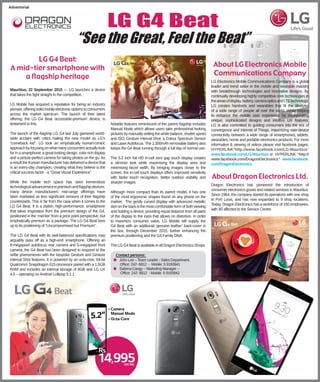 LG G4 Beat
“See the Great, Feel the Beat”
Advertorial
LG G4 Beat:
A mid-tier smartphone with
a ﬂagship heritage
Mauritius, 22 September 2015 — LG launches a device
that takes the ﬁght straight to the competition.
LG Mobile has acquired a reputation for being an industry
pioneer,offeringsolidmobileelectronicoptionstoconsumers
across the market spectrum. The launch of their latest
offering, the LG G4 Beat ‘accessible-premium’ device, is
testament to this.
The launch of the ﬂagship LG G4 last July garnered world-
wide acclaim with critics hailing the new model as LG’s
“comeback kid”. LG took an emphatically human-centric
approachbyfocusingonwhatmanyconsumersactuallylook
for in a smartphone; a great looking design, color rich display
and a picture perfect camera for taking photos on the go. As
a result the Korean manufacturer has delivered a device that
is an every-day champion, creating what they believe is the
critical success factor - a “Great Visual Experience”.
While the mobile tech space has seen tremendous
technologicaladvancementinpremiumandﬂagshipdevices,
many device manufacturers’ mid-range offerings have
been marketed as less signiﬁcant versions of their ﬂagship
counterparts. This is far from the case when it comes to the
LG G4 Beat. It is a stylish, high-performance, smartphone
that takes inspiration from the premium design of the G4,
positioned in the ‘mid-tier’ from a price point perspective, but
emphatically premium as a package. The LG G4 Beat lives
up to its positioning of “Uncompromised but Premium”.
The LG G4 Beat with its well-balanced speciﬁcations may
arguably pass off as a high-end smartphone. Offering an
8-megapixel autofocus rear camera and 5-megapixel front
camera, the G4 Beat has been designed to respond to the
selﬁe phenomenon with the bespoke Gesture and Gesture
Interval Shot features. It is powered by an octa-core, 64-bit
Qualcomm Snapdragon 615 processor paired with a 1.5GB
RAM and includes an internal storage of 8GB and LG UX
4.0 – operating on Android Lollipop 5.1.1.
Notable features reminiscent of the parent ﬂagship includes
Manual Mode which allows users take professional looking
pictures by manually setting the white balance, shutter speed
and ISO; Gesture Interval Shot; a Colour Spectrum Sensor
and LaserAutofocus. The 2,300mAh removable battery also
keeps the G4 Beat running through a full day of normal use.
The 5.2 inch full HD in-cell zero gap touch display creates
a slimmer look while maximising the display area and
minimising bezel width. By bringing images closer to the
screen, the in-cell touch displays offers improved sensitivity
with faster touch recognition, better outdoor visibility and
sharper images.
Although more compact than its parent model, it has one
of the most ergonomic shapes found on any phone on the
market. The gently curved display with advanced metallic
skin on the back is the most comfortable form of both viewing
and holding a device, providing equal distance from all parts
of the display to the eyes that allows no distortion. In order
to maximize consumer value, LG Mobile will supply the
G4 Beat with an additional ‘genuine leather’ back-cover in
the box, through December 2015, further enhancing the
premium positioning and the G4 Family DNA.
The LG G4 Beat is available in all Dragon Electronics Shops.
About LG Electronics Mobile
Communications Company
LG Electronics Mobile Communications Company is a global
leader and trend setter in the mobile and wearable industry
with breakthrough technologies and innovative designs. By
continually developing highly competitive core technologies in
theareasofdisplay,battery,cameraopticsandLTEtechnology,
LG creates handsets and wearables that ﬁt the lifestyles
of a wide range of people all over the world. While helping
to enhance the mobile user experience by incorporating
unique, sophisticated designs and intuitive UX features,
LG is also committed to guiding consumers into the era of
convergence and Internet of Things, maximizing inter-device
connectivity between a wide range of smartphones, tablets,
wearables, home and portable electronics products. For more
information & viewing of videos please visit facebook pages:
HYPERLINK“http://www.facebook.com/LG-Mauritius”
www.facebook.com/LG-Mauritius or HYPERLINK “http://
www.facebook.com/DragonElectronics” www.facebook.
com/DragonElectronics
About Dragon Electronics Ltd.
Dragon Electronics has pioneered the introduction of
consumer electronics goods and related services in Mauritius.
Since 1964, the company started its operations with one shop
in Port Louis, and has now expanded to 9 shop locations.
Today, Dragon Electronics has a workforce of 150 employees,
with 80 affected to the Service Centre.
Contact persons:
● John Lee – Team Leader - Sales Department.
Ofﬁce: 242- 6812 - Mobile: 5 9193941
● Sabrina Cangy – Marketing Manager –
Ofﬁce: 242- 6812 - Mobile: 5 9193942
 