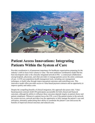 Patient Access Innovations: Integrating
Patients Within the System of Care
Provider coordination is of paramount importance for healthcare organizations preparing for the
industry’s shift in focus from volume to value. The most ambitious coordination model that has
been developed to date is the clinically integrated network (CIN)—a contractual collaboration
among hospitals, physicians, and other providers to manage patients across the entire continuum
of care. A CIN uses population health management tools, including care management
techniques, to build value through improving patient outcomes and controlling costs. This
innovative model offers providers access to value-based payment contracts and an opportunity to
improve quality and reduce costs.
Despite the compelling benefits of clinical integration, this approach also poses risks. Value-
based payment contracts hold CIN participants accountable for both clinical and financial
outcomes, although the ability to influence these outcomes depends largely on patient choice and
patient compliance. Whenever a patient leaves the CIN, even if the patient returns to the network
for certain services, network providers lose the opportunity to fully manage the patient’s care and
utilization, ultimately undercutting their ability to coordinate the patient’s care and accrue the
benefits of improved clinical outcomes and reduced costs.
 