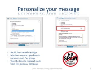 Personalize your message
• Avoid the canned message.
• Mention a contact you have in
common, and / or group.
• Take the time to research posts
from this person / company.
Linked in Groups Training | Debra Hermsmeier 10
 