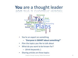 You are a thought leader
• You’re an expert on something
– “Everyone is SMART about something!”
• Plan the topics you like to talk about
• What do you want to be known for?
– (think keywords: )
• Sharing articles on these topics
Linked in Groups Training | Debra Hermsmeier 11
 