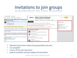 Invitations to join groups
• Take the time to learn about the group before you join.
• Is it valuable?
• Is this a fit for your business?
• Look at members and your degree of connection.
Linked in Groups Training | Debra Hermsmeier 15
 
