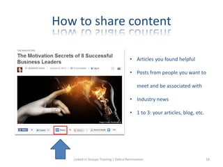 How to share content
• Articles you found helpful
• Posts from people you want to
meet and be associated with
• Industry news
• 1 to 3: your articles, blog, etc.
Linked in Groups Training | Debra Hermsmeier 16
 