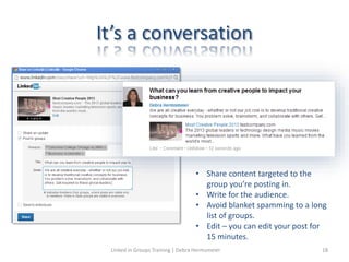 It’s a conversation
• Share content targeted to the
group you’re posting in.
• Write for the audience.
• Avoid blanket spamming to a long
list of groups.
• Edit – you can edit your post for
15 minutes.
Linked in Groups Training | Debra Hermsmeier 18
 