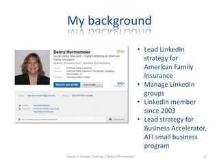 My background
• Lead LinkedIn
strategy for
American Family
Insurance
• Manage LinkedIn
groups
• LinkedIn member
since 2003
• Lead strategy for
Business Accelerator,
AFI small business
program
Linked in Groups Training | Debra Hermsmeier 2
 
