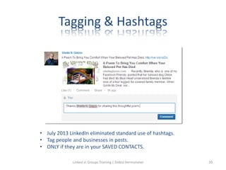 Tagging & Hashtags
• July 2013 LinkedIn eliminated standard use of hashtags.
• Tag people and businesses in posts.
• ONLY if they are in your SAVED CONTACTS.
Linked in Groups Training | Debra Hermsmeier 20
 