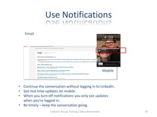 Use Notifications
Mobile
Email
• Continue the conversation without logging in to LinkedIn.
• See real time updates on mobile.
• When you turn off notifications you only see updates
when you’re logged in.
• Be timely – keep the conversation going.
Linked in Groups Training | Debra Hermsmeier 24
 