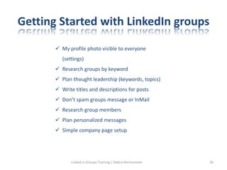 Getting Started with LinkedIn groups
 My profile photo visible to everyone
(settings)
 Research groups by keyword
 Plan thought leadership (keywords, topics)
 Write titles and descriptions for posts
 Don’t spam groups message or InMail
 Research group members
 Plan personalized messages
 Simple company page setup
Linked in Groups Training | Debra Hermsmeier 26
 