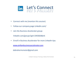 Let’s Connect
• Connect with me (mention this session)
• Follow our company page LinkedIn.com/
• Join the Business Accelerator group:
linkedin.com/groups?gid=1943664&trk
• Enroll in Business Accelerator for more LinkedIn tips:
www.amfambusinessaccelerator.com
debrahermsmeier@gmail.com
Linked in Groups Training | Debra Hermsmeier 31
 