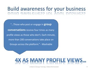 Build awareness for your business
“…Those who post or engage in group
conversations receive four times as many
profile views as those who don't. Each minute,
more than 200 conversations take place on
Groups across the platform.” - Mashable
Linked in Groups Training | Debra Hermsmeier 4
 