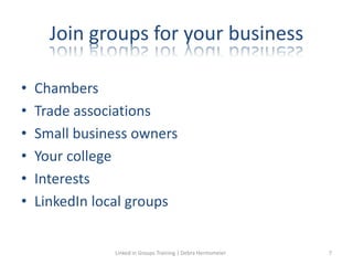 Join groups for your business
• Chambers
• Trade associations
• Small business owners
• Your college
• Interests
• LinkedIn local groups
Linked in Groups Training | Debra Hermsmeier 7
 
