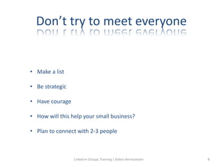 Don’t try to meet everyone
• Make a list
• Be strategic
• Have courage
• How will this help your small business?
• Plan to connect with 2-3 people
Linked in Groups Training | Debra Hermsmeier 8
 