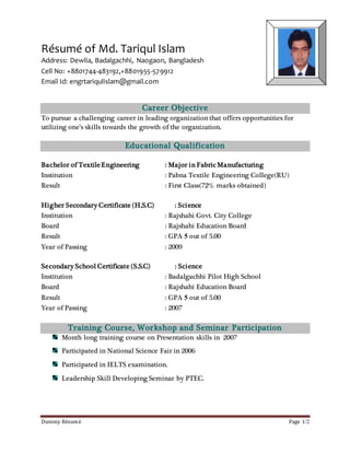 Dummy Résumé Page 1/2
Résumé of Md. Tariqul Islam
Address: Dewlia, Badalgachhi, Naogaon, Bangladesh
Cell No: +8801744-483192,+8801955-579912
Email Id: engrtariqulislam@gmail.com
Career Objective
To pursue a challenging career in leading organization that offers opportunities for
utilizing one’s skills towards the growth of the organization.
Educational Qualification
Bachelor of TextileEngineering : Major in Fabric Manufacturing
Institution : Pabna Textile Engineering College(RU)
Result : First Class(72% marks obtained)
Higher Secondary Certificate (H.S.C) : Science
Institution : Rajshahi Govt. City College
Board : Rajshahi Education Board
Result : GPA 5 out of 5.00
Year of Passing : 2009
Secondary School Certificate (S.S.C) : Science
Institution : Badalgachhi Pilot High School
Board : Rajshahi Education Board
Result : GPA 5 out of 5.00
Year of Passing : 2007
Training Course, Workshop and Seminar Participation
Month long training course on Presentation skills in 2007
Participated in National Science Fair in 2006
Participated in IELTS examination.
Leadership Skill Developing Seminar by PTEC.
PP Photo
 