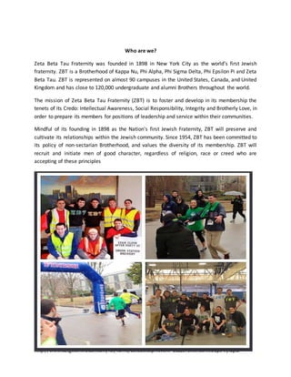 - See more at:
http://www.zbtgetontheball.com/faf/home/default.asp?ievent=1122573#sthash.eoCp34Iy.dpuf
Who are we?
Zeta Beta Tau Fraternity was founded in 1898 in New York City as the world’s first Jewish
fraternity. ZBT is a Brotherhood of Kappa Nu, Phi Alpha, Phi Sigma Delta, Phi Epsilon Pi and Zeta
Beta Tau. ZBT is represented on almost 90 campuses in the United States, Canada, and United
Kingdom and has close to 120,000 undergraduate and alumni Brothers throughout the world.
The mission of Zeta Beta Tau Fraternity (ZBT) is to foster and develop in its membership the
tenets of its Credo: Intellectual Awareness, Social Responsibility, Integrity and Brotherly Love, in
order to prepare its members for positions of leadership and service within their communities.
Mindful of its founding in 1898 as the Nation's first Jewish Fraternity, ZBT will preserve and
cultivate its relationships within the Jewish community. Since 1954, ZBT has been committed to
its policy of non-sectarian Brotherhood, and values the diversity of its membership. ZBT will
recruit and initiate men of good character, regardless of religion, race or creed who are
accepting of these principles
 