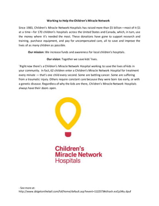 - See more at:
http://www.zbtgetontheball.com/faf/home/default.asp?ievent=1122573#sthash.eoCp34Iy.dpuf
Working to Help the Children’s Miracle Network
Since 1983, Children’s Miracle Network Hospitals has raised more than $5 billion—most of it $1
at a time—for 170 children’s hospitals across the United States and Canada, which, in turn, use
the money where it’s needed the most. These donations have gone to support research and
training, purchase equipment, and pay for uncompensated care, all to save and improve the
lives of as many children as possible.
Our mission: We increase funds and awareness for local children’s hospitals.
Our vision: Together we save kids’ lives.
`Right now there’s a Children’s Miracle Network Hospital working to save the lives of kids in
your community. In fact, 62 children enter a Children’s Miracle Network Hospital for treatment
every minute — that's one child every second. Some are battling cancer. Some are suffering
from a traumatic injury. Others require constant care because they were born too early, or with
a genetic disease. Regardless of why the kids are there, Children’s Miracle Network Hospitals
always have their doors open.
 