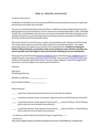 - See more at:
http://www.zbtgetontheball.com/faf/home/default.asp?ievent=1122573#sthash.eoCp34Iy.dpuf
Help us, Help the community!
To whomit mayconcern,
The Brothersof ZetaBeta Tau at The Universityof Rhode Island are excitedtoannounce ourupcoming
philanthropyeventcalled“Getonthe Ball.”
Thisyear,our brotherhoodwill be tryingalotof firsts.In additiontosimplyrollingthe ball aroundand
gettingsignaturesaswell asdonations,we are inthe process of makingSeptember21,2015- September
27,2015 Geton the Ball Week.Overthe course of the week,the Brothersof the RhoIota Chapterof the
ZetaBeta Tau fraternity,will be hostingeventsaroundcampusaswell assellingGetonthe Ball shirtsin
whichthe profitswouldall be donatedtocharity.
We wantto take thistime to ask foryour supportinthisworthwhile event. Below youwill findasmall
form,whichasksfor waysyou wouldlike togetinvolvedinourphilanthropicefforts. Ourchapter
greatlyappreciatesanysupportyoucan provide inthisimportantevent. Inadditionto helpingthe
Children’sMiracle Network,any donations made can be considereda write-offatthe end ofthe year,
and we wouldbe more than happy to write a personal letter thanking you for your contributions.
Please getintouchwithmyself (Vandamme.zbt@gmail.com) orTylerSloan(tutor.zbt@gmail.com) our
chaptertreasurer, if youhave any questionsaboutdonating. If youare new toour philanthropicteam,
thankyou forhelpingto“getthe ball rolling.”If youare a yearlysupporter,Iwouldlike toagainthank
youfor your continuedsupport.Yourhelpmeansthe worldtous.
Sincerely,
Nate Sousa
PhilanthropyChairman
ZetaBeta Tau Member: ____________________
BusinessRepresentative:___________________
Please checkone:
_____ I wouldlike todonate tothisphilanthropicevent withaflatrate donation.
_____ I wouldlike todonate tohave mycompany’slogoonthe Get onthe Ball Fundraisershirts($75)
_____ I wouldlike todonate .10 persignature notto exceed ____ amountof dollars. Please followup
withme afterthe eventtoobtainmycontribution.
_____ I wouldlike todonate .25 persignature notto exceed____ amountof dollars. Please followup
withme afterthe eventtoobtainmycontribution.
… Or donationscanbe made to thiswebsite throughourorganization ---->
 