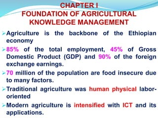 CHAPTER I
FOUNDATION OF AGRICULTURAL
KNOWLEDGE MANAGEMENT
Agriculture is the backbone of the Ethiopian
economy
85% of the total employment, 45% of Gross
Domestic Product (GDP) and 90% of the foreign
exchange earnings.
70 million of the population are food insecure due
to many factors.
Traditional agriculture was human physical labor-
oriented
Modern agriculture is intensified with ICT and its
applications.
 