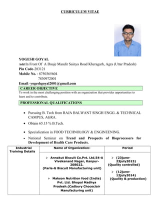 CURRICULUM VITAE
YOGESH GOYAL
Add:In Front Of A Dauje Mandir Sainya Road Kheragarh, Agra (Uttar Pradesh)
Pin Code-283121
Mobile No. : 8750365604
7830972001
Email:-yogeshgoyal2001@gmail.com
CAREER OBJECTIVE
To work in the most challenging position with an organization that provides opportunities to
learn and to contribute.
PROFESSIONAL QUALIFICATIONS
• Pursuing B. Tech from RAJA BALWANT SINGH ENGG. & TECHNICAL
CAMPUS, AGRA.
• Obtain 65.15 % B.Tech.
• Specialization in FOOD TECHNOLOGY & ENGINEENING.
• National Seminar on Trend and Prospects of Bioprocessers for
Development of Health Care Products.
Industrial
Training Details
Name of Organization- Period
 Annakut Biscuit Co.Pvt. Ltd.54-A
Vivekanand Nagar, Kanpur-
208022.
(Parle-G Biscuit Manufacturing unit)
 Makson Nutrition food (India)
Pvt. Ltd. Bhopal Madhya
Pradesh.(Cadbury Choceclair
Manufacturing unit)
 (23june-
23july2013)
(Quality controlled)
 (12june-
12july2014)
(Quality & production)
 
