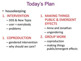 Today’s Plan
• housekeeping
1. INTERVENTION
– DDS & New Topia
– user = everybody
– problems

1. COPRODUCTION
– gendered intervention
– why should we care?

1. MAKING THINGS
PUBLIC & EMERGENT
EFFECTS
– Anna and Jonathan
– ungendering

2. GROUP WORK
– coproduction
– making things
public/emergent effects

 