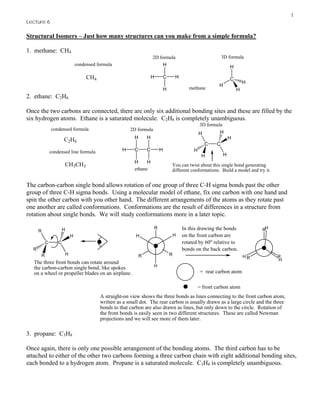 1
Lecture 6
Structural Isomers – Just how many structures can you make from a simple formula?
1. methane: CH4
C
H
H
H
H
CH4 C
H
H
H
H
condensed formula
2D formula 3D formula
methane
2. ethane: C2H6
Once the two carbons are connected, there are only six additional bonding sites and these are filled by the
six hydrogen atoms. Ethane is a saturated molecule. C2H6 is completely unambiguous.
C2H6
C
H
C
H
H
condensed formula 2D formula
3D formula
H
H
H
CC
H
H
H
H
H
H
You can twist about this single bond generating
different conformations. Build a model and try it.
condensed line formula
CH3CH3
ethane
The carbon-carbon single bond allows rotation of one group of three C-H sigma bonds past the other
group of three C-H sigma bonds. Using a molecular model of ethane, fix one carbon with one hand and
spin the other carbon with you other hand. The different arrangements of the atoms as they rotate past
one another are called conformations. Conformations are the result of differences in a structure from
rotation about single bonds. We will study conformations more in a later topic.
CC
R
R
R
H
H
H
The three front bonds can rotate around
the carbon-carbon single bond, like spokes
on a wheel or propeller blades on an airplane.
A straight-on view shows the three bonds as lines connecting to the front carbon atom,
written as a small dot. The rear carbon is usually drawn as a large circle and the three
bonds to that carbon are also drawn as lines, but only down to the circle. Rotation of
the front bonds is easily seen in two different structures. These are called Newman
projections and we will see more of them later.
H
HH
R
RR
= rear carbon atom
= front carbon atom
In this drawing the bonds
on the front carbon are
rotated by 60o
relative to
bonds on the back carbon.
H
R
RR H
H
3. propane: C3H8
Once again, there is only one possible arrangement of the bonding atoms. The third carbon has to be
attached to either of the other two carbons forming a three carbon chain with eight additional bonding sites,
each bonded to a hydrogen atom. Propane is a saturated molecule. C3H8 is completely unambiguous.
 