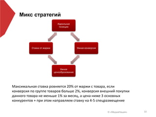 © «МедиаНация» 10
Микс стратегий
Максимальная ставка ровняется 20% от маржи с товара, если
конверсия по группе товаров больше 2%, конверсия внешний покупки
данного товара не меньше 1% за месяц, а цена ниже 3 основных
конкурентов + при этом направляем ставку на 4-5 спецразмещение
Идеальная
позиции
Умная конверсия
Умное
ценообразование
Ставка от маржи
 